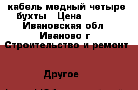 кабель медный четыре бухты › Цена ­ 8 000 - Ивановская обл., Иваново г. Строительство и ремонт » Другое   